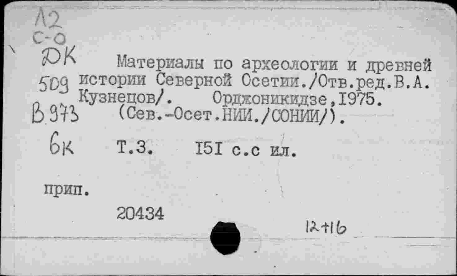 ﻿с-о
сОК Материалы по археологии и древней
{фа истории Северной Осетии./Отв.ред.В.А.
Кузнецов/. Орджоникидзе,1975.
ЬЗЇЬ (Сев.-Осет.НИИ./СОНИИ/).
6к Т.З. І5І с.с ил.
прип.
20434
Ь